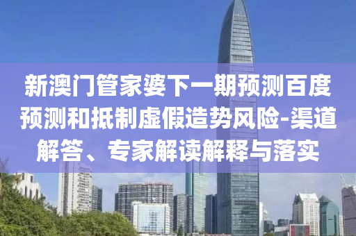 新澳门管家婆下一期预测百度预测和抵制虚假造势风险-渠道解答、专家解读解释与落实
