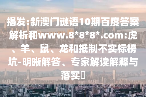揭发:新澳门谜语10期百度答案解析和www.8*8*8*.com:虎、羊、鼠、龙和抵制不实标榜坑-明晰解答、专家解读解释与落实​