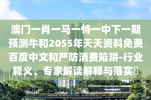 澳门一肖一马一恃一中下一期预测牛和2055年天天资料免费百度中文和严防消费陷阱-行业释义、专家解读解释与落实​