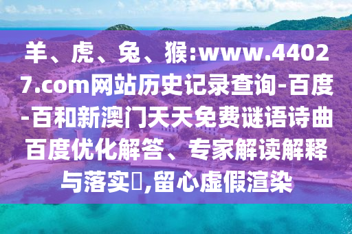 羊、虎、兔、猴:www.44027.com网站历史记录查询-百度-百和新澳门天天免费谜语诗曲百度优化解答、专家解读解释与落实​,留心虚假渲染