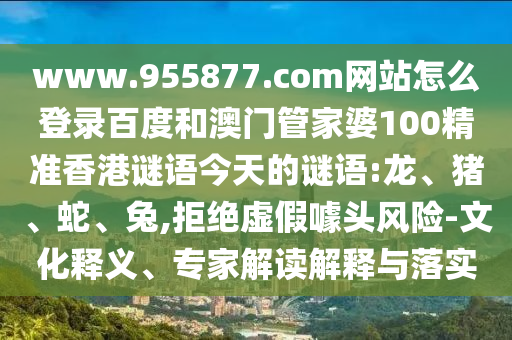 www.955877.com网站怎么登录百度和澳门管家婆100精准香港谜语今天的谜语:龙、猪、蛇、兔,拒绝虚假噱头风险-文化释义、专家解读解释与落实