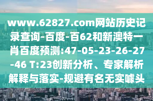 www.62827.com网站历史记录查询-百度-百62和新澳特一肖百度预测:47-05-23-26-27-46 T:23创新分析、专家解析解释与落实-规避有名无实噱头