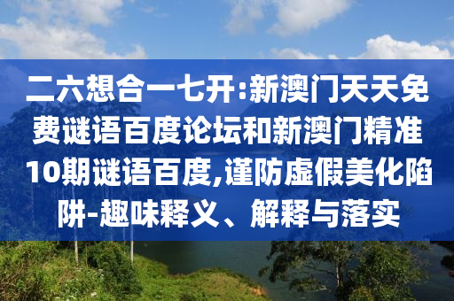 二六想合一七开:新澳门天天免费谜语百度论坛和新澳门精准10期谜语百度,谨防虚假美化陷阱-趣味释义、解释与落实