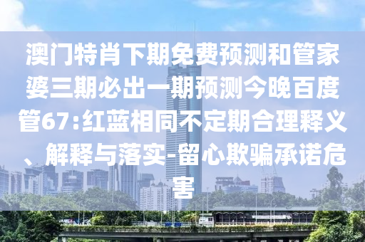 澳门特肖下期免费预测和管家婆三期必出一期预测今晚百度管67:红蓝相同不定期合理释义、解释与落实-留心欺骗承诺危害