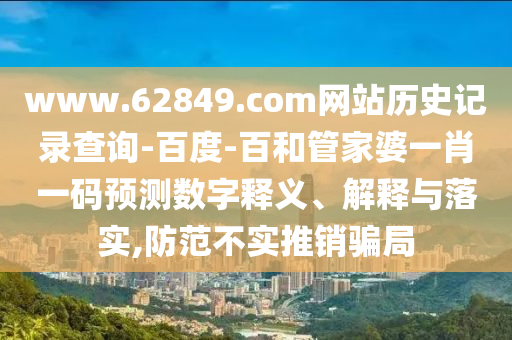 www.62849.com网站历史记录查询-百度-百和管家婆一肖一码预测数字释义、解释与落实,防范不实推销骗局