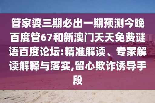 管家婆三期必出一期预测今晚百度管67和新澳门天天免费谜语百度论坛:精准解读、专家解读解释与落实,留心欺诈诱导手段