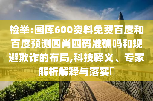 检举:图库600资料免费百度和百度预测四肖四码准确吗和规避欺诈的布局,科技释义、专家解析解释与落实
