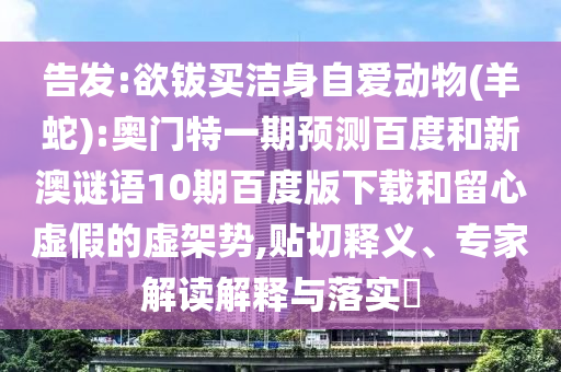 告发:欲钹买洁身自爱动物(羊蛇):奥门特一期预测百度和新澳谜语10期百度版下载和留心虚假的虚架势,贴切释义、专家解读解释与落实​