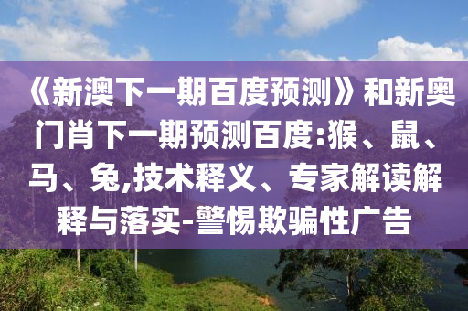 《新澳下一期百度预测》和新奥门肖下一期预测百度:猴、鼠、马、兔,技术释义、专家解读解释与落实-警惕欺骗性广告