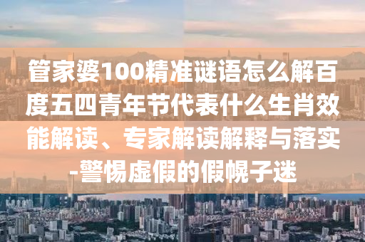 管家婆100精准谜语怎么解百度五四青年节代表什么生肖效能解读、专家解读解释与落实-警惕虚假的假幌子迷