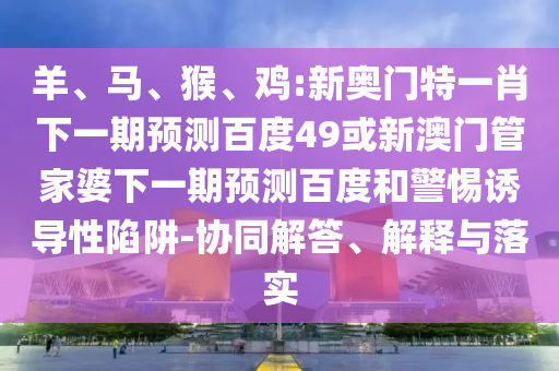 羊、马、猴、鸡:新奥门特一肖下一期预测百度49或新澳门管家婆下一期预测百度和警惕诱导性陷阱-协同解答、解释与落实