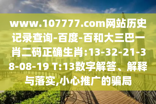www.107777.com网站历史记录查询-百度-百和大三巴一肖二码正确生肖:13-32-21-38-08-19 T:13数字解答、解释与落实,小心推广的骗局