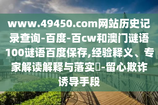 www.49450.com网站历史记录查询-百度-百cw和澳门谜语100谜语百度保存,经验释义、专家解读解释与落实-留心欺诈诱导手段
