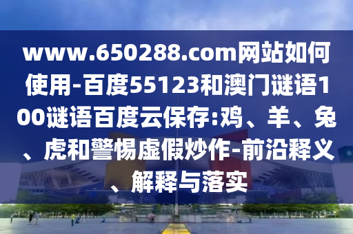 www.650288.com网站如何使用-百度55123和澳门谜语100谜语百度云保存:鸡、羊、兔、虎和警惕虚假炒作-前沿释义、解释与落实