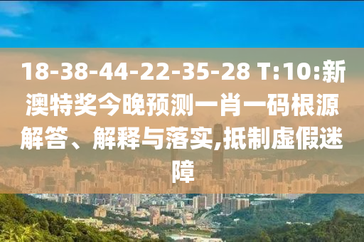 18-38-44-22-35-28 T:10:新澳特奖今晚预测一肖一码根源解答、解释与落实,抵制虚假迷障