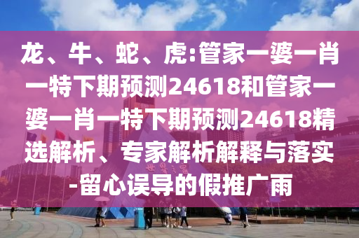 龙、牛、蛇、虎:管家一婆一肖一特下期预测24618和管家一婆一肖一特下期预测24618精选解析、专家解析解释与落实-留心误导的假推广雨