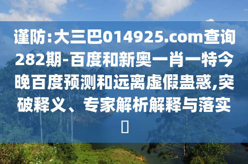 谨防:大三巴014925.com查询282期-百度和新奥一肖一特今晚百度预测和远离虚假蛊惑,突破释义、专家解析解释与落实