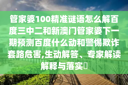 管家婆100精准谜语怎么解百度三中二和新澳门管家婆下一期预测百度什么动和警惕欺诈套路危害,生动解答、专家解读解释与落实​