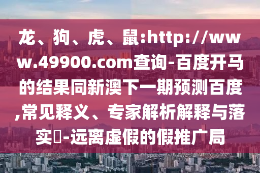 龙、狗、虎、鼠:http://www.49900.com查询-百度开马的结果同新澳下一期预测百度,常见释义、专家解析解释与落实-远离虚假的假推广局