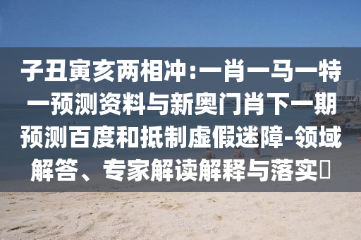 子丑寅亥两相冲:一肖一马一特一预测资料与新奥门肖下一期预测百度和抵制虚假迷障-领域解答、专家解读解释与落实