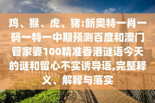 鸡、猴、虎、猪:新奥特一肖一码一特一中期预测百度和澳门管家婆100精准香港谜语今天的谜和留心不实诱导语,完整释义、解释与落实