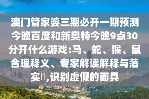 澳门管家婆三期必开一期预测今晚百度和新奥特今晚9点30分开什么游戏:马、蛇、猴、鼠合理释义、专家解读解释与落实​,识别虚假的面具