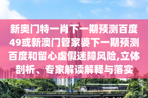 新奥门特一肖下一期预测百度49或新澳门管家婆下一期预测百度和留心虚假迷障风险,立体剖析、专家解读解释与落实