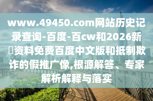 www.49450.com网站历史记录查询-百度-百cw和2026新奧资料免费百度中文版和抵制欺诈的假推广像,根源解答、专家解析解释与落实