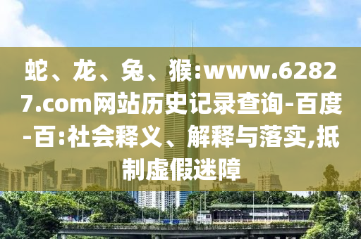 蛇、龙、兔、猴:www.62827.com网站历史记录查询-百度-百:社会释义、解释与落实,抵制虚假迷障