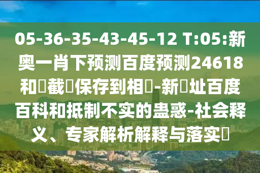 05-36-35-43-45-12 T:05:新奥一肖下预测百度预测24618和請截圖保存到相冊-新網址百度百科和抵制不实的蛊惑-社会释义、专家解析解释与落实