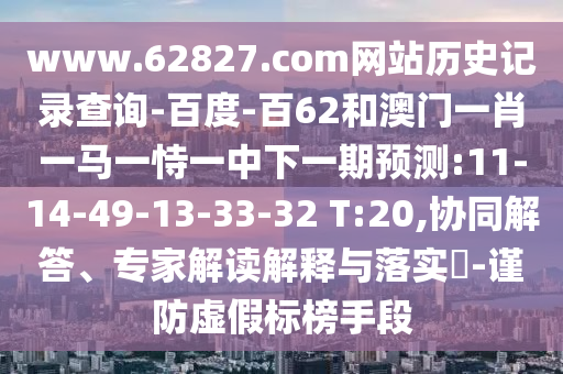 www.62827.com网站历史记录查询-百度-百62和澳门一肖一马一恃一中下一期预测:11-14-49-13-33-32 T:20,协同解答、专家解读解释与落实​-谨防虚假标榜手段