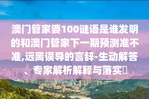 澳门管家婆100谜语是谁发明的和澳门管家下一期预测准不准,远离误导的言辞-生动解答、专家解析解释与落实