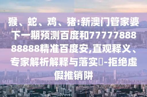 猴、蛇、鸡、猪:新澳门管家婆下一期预测百度和7777788888888精准百度安,直观释义、专家解析解释与落实​-拒绝虚假推销阱