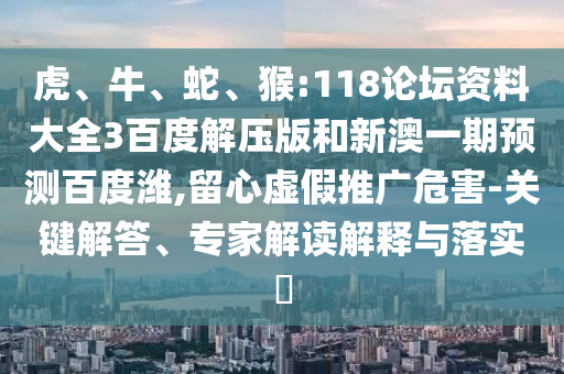 虎、牛、蛇、猴:118论坛资料大全3百度解压版和新澳一期预测百度潍,留心虚假推广危害-关键解答、专家解读解释与落实​