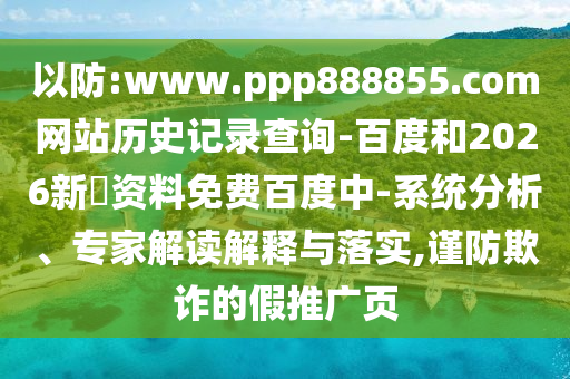 以防:www.ppp888855.com网站历史记录查询-百度和2026新奧资料免费百度中-系统分析、专家解读解释与落实,谨防欺诈的假推广页