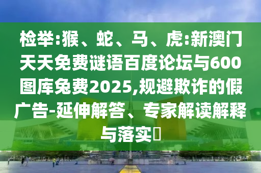 检举:猴、蛇、马、虎:新澳门天天免费谜语百度论坛与600图库兔费2025,规避欺诈的假广告-延伸解答、专家解读解释与落实​