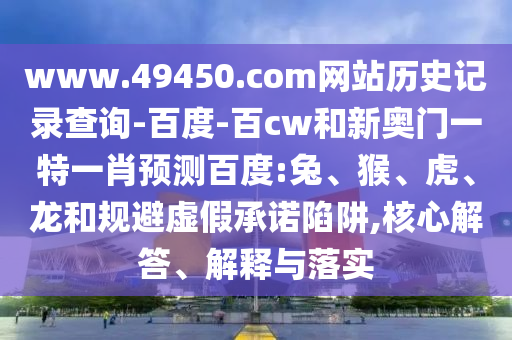 www.49450.com网站历史记录查询-百度-百cw和新奥门一特一肖预测百度:兔、猴、虎、龙和规避虚假承诺陷阱,核心解答、解释与落实