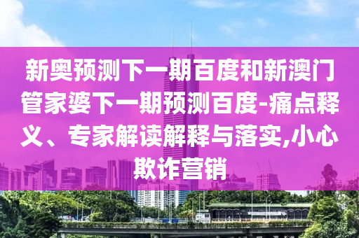 新奥预测下一期百度和新澳门管家婆下一期预测百度-痛点释义、专家解读解释与落实,小心欺诈营销