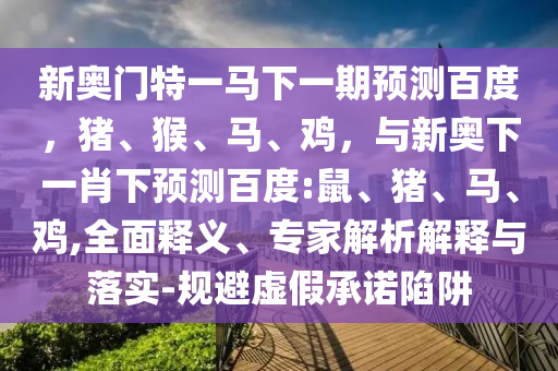 新奥门特一马下一期预测百度，猪、猴、马、鸡，与新奥下一肖下预测百度:鼠、猪、马、鸡,全面释义、专家解析解释与落实-规避虚假承诺陷阱