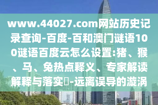 www.44027.com网站历史记录查询-百度-百和澳门谜语100谜语百度云怎么设置:猪、猴、马、兔热点释义、专家解读解释与落实​-远离误导的漩涡