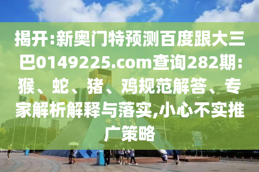 揭开:新奥门特预测百度跟大三巴0149225.com查询282期:猴、蛇、猪、鸡规范解答、专家解析解释与落实,小心不实推广策略