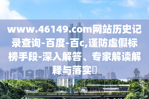 www.46149.com网站历史记录查询-百度-百c,谨防虚假标榜手段-深入解答、专家解读解释与落实​