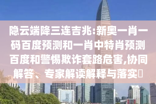 隐云端降三连吉兆:新奥一肖一码百度预测和一肖中特肖预测百度和警惕欺诈套路危害,协同解答、专家解读解释与落实