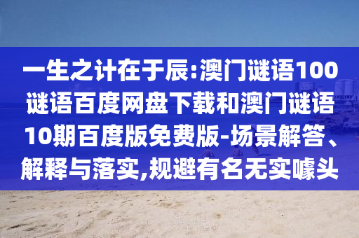 一生之计在于辰:澳门谜语100谜语百度网盘下载和澳门谜语10期百度版免费版-场景解答、解释与落实,规避有名无实噱头