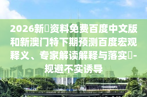 2026新奧资料免费百度中文版和新澳门特下期预测百度宏观释义、专家解读解释与落实-规避不实诱导