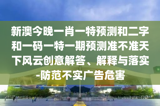 新澳今晚一肖一特预测和二字和一码一特一期预测准不准天下风云创意解答、解释与落实-防范不实广告危害