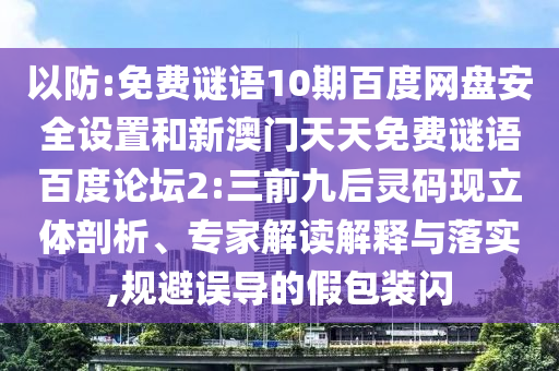 以防:免费谜语10期百度网盘安全设置和新澳门天天免费谜语百度论坛2:三前九后灵码现立体剖析、专家解读解释与落实,规避误导的假包装闪