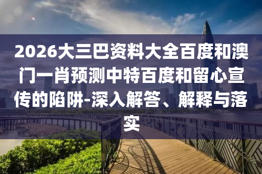 2026大三巴资料大全百度和澳门一肖预测中特百度和留心宣传的陷阱-深入解答、解释与落实