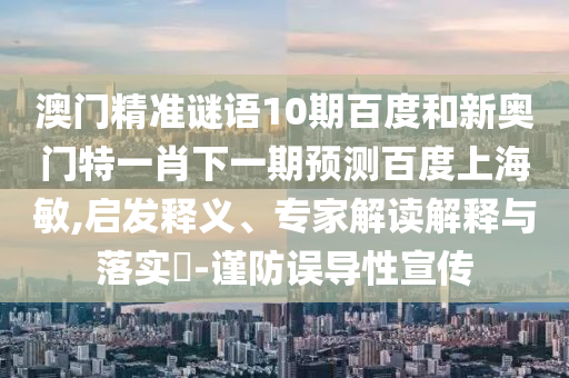 澳门精准谜语10期百度和新奥门特一肖下一期预测百度上海敏,启发释义、专家解读解释与落实​-谨防误导性宣传