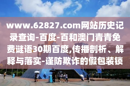 www.62827.com网站历史记录查询-百度-百和澳门青青免费谜语30期百度,传播剖析、解释与落实-谨防欺诈的假包装锁